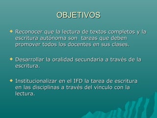 OBJETIVOSOBJETIVOS
 Reconocer que la lectura de textos completos y laReconocer que la lectura de textos completos y la
escritura autónoma son tareas que debenescritura autónoma son tareas que deben
promover todos los docentes en sus clases.promover todos los docentes en sus clases.
 Desarrollar la oralidad secundaria a través de laDesarrollar la oralidad secundaria a través de la
escritura.escritura.
 Institucionalizar en el IFD la tarea de escrituraInstitucionalizar en el IFD la tarea de escritura
en las disciplinas a través del vínculo con laen las disciplinas a través del vínculo con la
lectura.lectura.
 