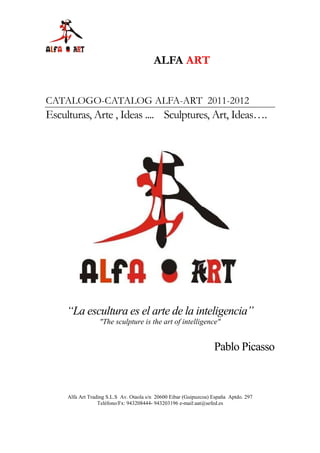 ALFA ART


CATALOGO-CATALOG ALFA-ART 2011-2012
Esculturas, Arte , Ideas .... Sculptures, Art, Ideas….




     “La escultura es el arte de la inteligencia”
                  "The sculpture is the art of intelligence"


                                                                   Pablo Picasso



     Alfa Art Trading S.L.S Av. Otaola s/n 20600 Eibar (Guipuzcoa) España Aptdo. 297
                  Teléfono/Fx: 943208444- 943203196 e-mail:aat@sefed.es
 