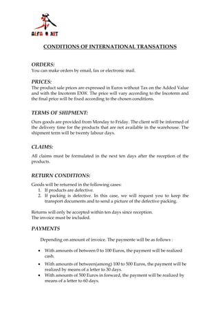 CONDITIONS OF INTERNATIONAL TRANSATIONS


ORDERS:
You can make orders by email, fax or electronic mail.

PRICES:
The product sale prices are expressed in Euros without Tax on the Added Value
and with the Incoterm EXW. The price will vary according to the Incoterm and
the final price will be fixed according to the chosen conditions.


TERMS OF SHIPMENT:
Ours goods are provided from Monday to Friday. The client will be informed of
the delivery time for the products that are not available in the warehouse. The
shipment term will be twenty labour days.


CLAIMS:
All claims must be formulated in the next ten days after the reception of the
products.


RETURN CONDITIONS:
Goods will be returned in the following cases:
  1. If products are defective.
  2. If packing is defective. In this case, we will request you to keep the
     transport documents and to send a picture of the defective packing.

Returns will only be accepted within ten days since reception.
The invoice must be included.

PAYMENTS

       Depending on amount of invoice. The paymente will be as follows :

   •     With amounts of between 0 to 100 Euros, the payment will be realized
         cash.
   •     With amounts of between(among) 100 to 500 Euros, the payment will be
         realized by means of a letter to 30 days.
   •     With amounts of 500 Euros in forward, the payment will be realized by
         means of a letter to 60 days.
 