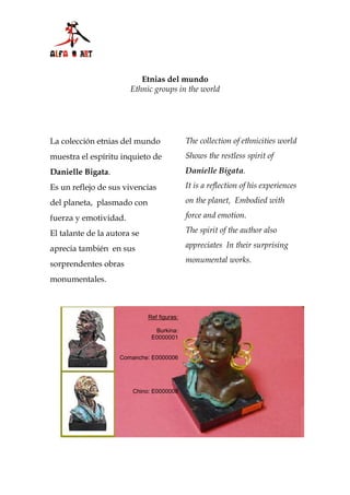 Etnias del mundo
                       Ethnic groups in the world




La colección etnias del mundo               The collection of ethnicities world
muestra el espíritu inquieto de             Shows the restless spirit of
Danielle Bigata.                            Danielle Bigata.

Es un reflejo de sus vivencias              It is a reflection of his experiences

del planeta, plasmado con                   on the planet, Embodied with

fuerza y emotividad.                        force and emotion.

El talante de la autora se                  The spirit of the author also

aprecia también en sus                      appreciates In their surprising

sorprendentes obras                         monumental works.

monumentales.



                             Ref figuras:

                               Burkina:
                              E0000001


                    Comanche: E0000006




                        Chino: E0000008



                                   Burkina Ref: E000001
 