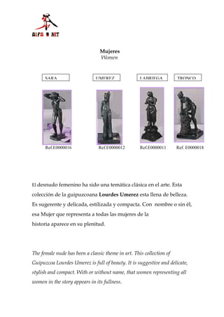 Mujeres
                                Women


      SARA                    UMEREZ                LABRIEGA          TRONCO




      Ref.E0000016              Ref.E0000012        Ref.E0000011      Ref. E0000018




El desnudo femenino ha sido una temática clásica en el arte. Esta

colección de la guipuzcoana Lourdes Umerez esta llena de belleza.
Es sugerente y delicada, estilizada y compacta. Con nombre o sin él,
esa Mujer que representa a todas las mujeres de la
historia aparece en su plenitud.




The female nude has been a classic theme in art. This collection of
Guipuzcoa Lourdes Umerez is full of beauty. It is suggestive and delicate,
stylish and compact. With or without name, that women representing all
women in the story appears in its fullness.
 