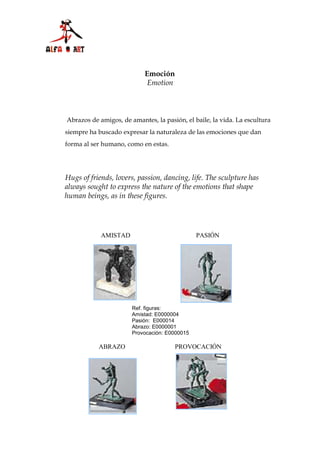 Emoción
                            Emotion



Abrazos de amigos, de amantes, la pasión, el baile, la vida. La escultura
siempre ha buscado expresar la naturaleza de las emociones que dan
forma al ser humano, como en estas.




Hugs of friends, lovers, passion, dancing, life. The sculpture has
always sought to express the nature of the emotions that shape
human beings, as in these figures.




            AMISTAD                            PASIÓN




                       Ref. figuras:
                       Amistad: E0000004
                       Pasión: E000014
                       Abrazo: E0000001
                       Provocación: E0000015

           ABRAZO                     PROVOCACIÓN
 