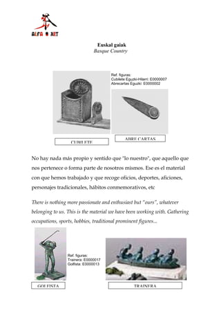 Euskal gaiak
                               Basque Country



                                       Ref. figuras:
                                       Cubilete Eguzki-Hilarri: E0000007
                                       Abrecartas Eguzki: E0000002




                                               ABRE CARTAS
                   CUBILETE


No hay nada más propio y sentido que "lo nuestro", que aquello que
nos pertenece o forma parte de nosotros mismos. Ese es el material
con que hemos trabajado y que recoge oficios, deportes, aficiones,
personajes tradicionales, hábitos conmemorativos, etc

There is nothing more passionate and enthusiast but “ours”, whatever
belonging to us. This is the material we have been working with. Gathering
occupations, sports, hobbies, traditional prominent figures...




                 Ref. figuras:
                 Trainera: E0000017
                 Golfista: E0000013




  GOLFISTA                                          TRAINERA
 