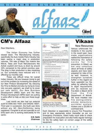 G I L A R D E L E C T R O N I C S
F I K A R F A R A K F A K H A R
“If we are passionate about our work, we can make a difference and then take pride in the results.”
alfaazA Quarterly Newsletter (For In-house Circulation only) Issue No. 23, July 2019
CM’s Alfaaz Vikaas
New Resources
Dear Gilardians,
The Indian Economy has further
slowed down. The Manufacturing Industry,
specifically the Auto mobile Parts Industry has
been seeing a major drop in production
volumes. The sale of Major Car makers like
Maruti, Tatas and Truck Manufacturers like
Ashok Leyland and Isuzu is down by around
30% compared to this period previous year.
The drop in their production is also impacting
us. Our schedules have reduced and it is
affecting our monthly sale.
These are difficult times for overall
Indian Industry. We are however trying to get
out of this problem by increasing the speed of
our New Product Development. By reducing
the Time to Market and also by trying to move
into non-auto segment, we shall try to cover
our sale deficit. Our New Business
Development (NBD) team and the New
Product Development (NPD) team are putting
in extra effort to help us tide over these tough
times.
Last month we also had our external
audit for EMS ISO 14001 and OHSAS 18001.
Third year in succession, the Audit was done
without any NC (Non-Conformity) being
registered. Congrats to all and specially to our
EHS team who is working dedicatedly for the
same.
H.S. Sethi
Chairman
Various unfortunate fire
incidents in the country
in the recent past, have
made organisations
realise the importance of
following the safety
n o r m s f o r f i r e
prevention. In Gilard, we
are very conscious
about all kinds of safety
aspects and have been
prepared for risks of fire
as well. However, to
strengthen ourselves
further in this regard we
have upgraded our fire
safety by adhering fully
to legal requirements
and we received our
Fire NOC in March 2019
f r o m t h e F i r e
Department of Mohali.
We have installed new
f i r e e x t i n g u i s h e r s ,
s m o k e d e t e c t o r s ,
s p r i n k l e r s y s t e m ,
hooters and a 20,000 ltr
overhead tank.
Each Gilardian is responsible to ensure Fire Prevention
and to take appropriate action thereafter as per our
Emergency Procedure. Gilard holds mock drills to check
preparation for evacuation and also holds regular trainings
for the fire safety team on correct usage of fire safety
equipment.
Pictures from Top: Fire Safety
Certificate issued to Gilard; Fire
Fighting Training for Gilard Employees.
 