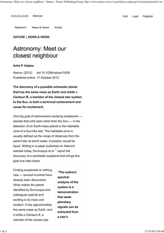Astronomy: Meet our closest neighbour : Nature : Nature Publishing Group http://www.nature.com.ez1.periodicos.capes.gov.br/nature/journal/vao...




         nature.com         Sitemap                                                                        Cart     Login    Register



             Research       News & Views        Article


           NATURE | NEWS & VIEWS



           Astronomy: Meet our
           closest neighbour
           Artie P. Hatzes

           Nature (2012)        doi:10.1038/nature11636
           Published online 17 October 2012


           The discovery of a possible extrasolar planet
           that has the same mass as Earth and orbits α
           Centauri B, a member of the closest star system
           to the Sun, is both a technical achievement and
           cause for excitement.


           One big goal of astronomers studying exoplanets —
           planets that orbit stars other than the Sun — is the
           detection of an Earth-mass planet in the habitable
           zone of a Sun-like star. The habitable zone is
           usually defined as the range of distances from the
           parent star at which water, if present, would be
           liquid. Writing in a paper published on Nature's
                                                1
           website today, Dumusque et al. report the
           discovery of a candidate exoplanet that brings this
           goal one step closer.


           Finding exoplanets is nothing
                                                    “The authors'
           new — several hundred have
                                                    spectral
           already been discovered.
                                                    analysis of the
           What makes the planet
                                                    system is a
           identified by Dumusque and
                                                    demonstration
           colleagues special and
                                                    that weak
           exciting is its mass and
                                                    planetary
           location: it has approximately
                                                    signals can be
           the same mass as Earth, and
                                                    extracted from
           it orbits α Centauri B, a
                                                    a star's
           member of the closest star


1 de 5                                                                                                                        17/10/2012 09:49
 