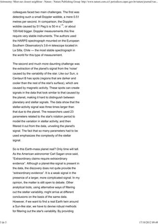 Astronomy: Meet our closest neighbour : Nature : Nature Publishing Group http://www.nature.com.ez1.periodicos.capes.gov.br/nature/journal/vao...


           colleagues faced two main challenges. The first was
           detecting such a small Doppler wobble, a mere 0.51
           metres per second. In comparison, the Doppler
                                                       −1
           wobble caused by 51 Peg b is 50 m s , or about
           100-fold bigger. Doppler measurements this fine
           require very stable instruments. The authors used
           the HARPS spectrograph mounted on the European
           Southern Observatory's 3.6-m telescope located in
           La Silla, Chile — the most stable spectrograph in
           the world for this type of measurement.


           The second and much more daunting challenge was
           the extraction of the planet's signal from the 'noise'
           caused by the variability of the star. Like our Sun, α
           Centauri B has spots (regions that are darker and
           cooler than the rest of the star's surface), which are
           caused by magnetic activity. These spots can create
           signals in the data that look similar to that caused by
           the planet, making it hard to distinguish between
           planetary and stellar signals. The data show that the
           stellar-activity signal was three times larger than
           that due to the planet. The researchers used 23
           parameters related to the star's rotation period to
           model the variation in stellar activity, and then
           filtered it out from the data, unveiling the planet's
           signal. The fact that so many parameters had to be
           used emphasizes the complexity of the stellar
           signal.


           So is this Earth-mass planet real? Only time will tell.
           As the American astronomer Carl Sagan once said,
           “Extraordinary claims require extraordinary
           evidence”. Although a planet-like signal is present in
           the data, the discovery does not quite provide the
           “extraordinary evidence”. It is a weak signal in the
           presence of a larger, more complicated signal. In my
           opinion, the matter is still open to debate. Other
           analytical tools, using alternative ways of filtering
           out the stellar variability, might arrive at different
           conclusions on the basis of the same data.
           However, if we want to find a real Earth twin around
           a Sun-like star, we have to devise robust methods
           for filtering out the star's variability. By providing


3 de 5                                                                                                                        17/10/2012 09:49
 