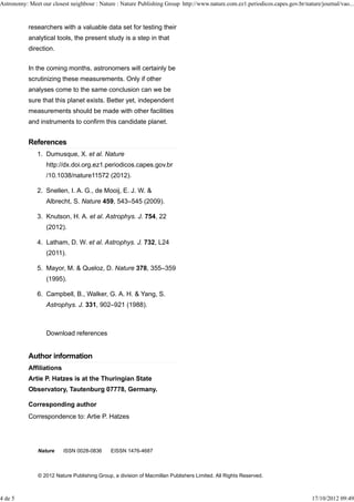 Astronomy: Meet our closest neighbour : Nature : Nature Publishing Group http://www.nature.com.ez1.periodicos.capes.gov.br/nature/journal/vao...


           researchers with a valuable data set for testing their
           analytical tools, the present study is a step in that
           direction.


           In the coming months, astronomers will certainly be
           scrutinizing these measurements. Only if other
           analyses come to the same conclusion can we be
           sure that this planet exists. Better yet, independent
           measurements should be made with other facilities
           and instruments to confirm this candidate planet.


           References
               1. Dumusque, X. et al. Nature
                  http://dx.doi.org.ez1.periodicos.capes.gov.br
                  /10.1038/nature11572 (2012).

               2. Snellen, I. A. G., de Mooij, E. J. W. &
                  Albrecht, S. Nature 459, 543–545 (2009).

               3. Knutson, H. A. et al. Astrophys. J. 754, 22
                  (2012).

               4. Latham, D. W. et al. Astrophys. J. 732, L24
                  (2011).

               5. Mayor, M. & Queloz, D. Nature 378, 355–359
                  (1995).

               6. Campbell, B., Walker, G. A. H. & Yang, S.
                  Astrophys. J. 331, 902–921 (1988).



                  Download references


           Author information
           Affiliations
           Artie P. Hatzes is at the Thuringian State
           Observatory, Tautenburg 07778, Germany.

           Corresponding author
           Correspondence to: Artie P. Hatzes




               Nature     ISSN 0028-0836      EISSN 1476-4687



               © 2012 Nature Publishing Group, a division of Macmillan Publishers Limited. All Rights Reserved.



4 de 5                                                                                                                        17/10/2012 09:49
 