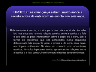 Alfabetização - Formação PNEP - Viseu - Ricardo Antunes




  HIPÓTESE: as crianças já sabem muito sobre a
escrita antes de entrarem na escola aos seis anos.



Relativamente à escrita, a maior parte das crianças ainda não sabe
   ler, mas sabe que há uma relação estreita entre a escrita e a fala
   e que esta se pode representar sobre o papel ou o ecrã, sob a
   forma de grafismos, que são percebidos numa sequência
   determinada (da esquerda para a direita e de cima para baixo,
   nas línguas ocidentais). Se viveu em contacto com enunciados
   escritos, formulou hipóteses, tentou apreender as relações entre
   a escrita e a fala, construindo conceptualizações surpreendentes.

                                                       Joaquim Bento, A Génese da Aprendizagem da Língua Escrita
 