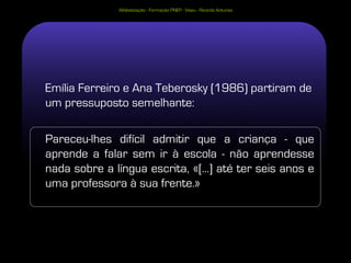 Alfabetização - Formação PNEP - Viseu - Ricardo Antunes




Emília Ferreiro e Ana Teberosky (1986) partiram de
um pressuposto semelhante:

Pareceu-lhes difícil admitir que a criança - que
aprende a falar sem ir à escola - não aprendesse
nada sobre a língua escrita, «[...] até ter seis anos e
uma professora à sua frente.»
 