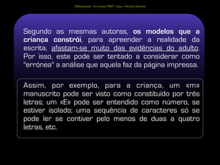 Alfabetização - Formação PNEP - Viseu - Ricardo Antunes




Segundo as mesmas autoras, os modelos que a
criança constrói, para apreender a realidade da
escrita, afastam-se muito das evidências do adulto.
Por isso, este pode ser tentado a considerar como
"errónea" a análise que aquela faz da página impressa.

Assim, por exemplo, para a criança, um «m»
manuscrito pode ser visto como constituído por três
letras; um «E» pode ser entendido como número, se
estiver isolado; uma sequência de caracteres só se
pode ler se contiver pelo menos de duas a quatro
letras, etc.
 