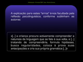 Alfabetização - Formação PNEP - Viseu - Ricardo Antunes




A explicação para estes "erros" é-nos facultada pela
reflexão psicolinguística, conforme sublinham as
autoras:




«[...] a criança procura activamente compreender a
natureza da linguagem que se fala à sua volta, e [...]
tratando de compreendê-la, formula hipóteses,
busca regularidades, coloca à prova suas
antecipações e cria sua própria gramática [...]»
 