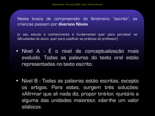 Alfabetização - Formação PNEP - Viseu - Ricardo Antunes




Nesta busca de compreensão do fenómeno “escrita”, as
crianças passam por diversos Níveis

(o seu estudo e conhecimento é fundamental quer para perceber as
dificuldades do aluno, quer para justificar as práticas do professor)


• Nível A - É o nível de conceptualização mais
  evoluído. Todas as palavras do texto oral estão
  representadas no texto escrito.


• Nível B - Todas as palavras estão escritas, excepto
  os artigos. Para estes, surgem três soluções:
  «Afirmar que ali nada diz, propor tirá-lo»; «juntá-lo a
  alguma das unidades maiores»; «dar-lhe um valor
  silábico».
 