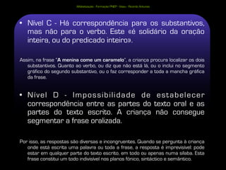 Alfabetização - Formação PNEP - Viseu - Ricardo Antunes




• Nível C - Há correspondência para os substantivos,
  mas não para o verbo. Este «é solidário da oração
  inteira, ou do predicado inteiro».

Assim, na frase “A menina come um caramelo”, a criança procura localizar os dois
   substantivos. Quanto ao verbo, ou diz que não está lá, ou o inclui no segmento
   gráfico do segundo substantivo, ou o faz corresponder a toda a mancha gráfica
   da frase.


• Nível D - Impossibilidade de estabelecer
  correspondência entre as partes do texto oral e as
  partes do texto escrito. A criança não consegue
  segmentar a frase oralizada.

Por isso, as respostas são diversas e incongruentes. Quando se pergunta à criança
   onde está escrita uma palavra ou toda a frase, a resposta é imprevisível: pode
   estar em qualquer parte do texto escrito, em todo ou apenas numa sílaba. Esta
   frase constitui um todo indivisível nos planos fónico, sintáctico e semântico.
 