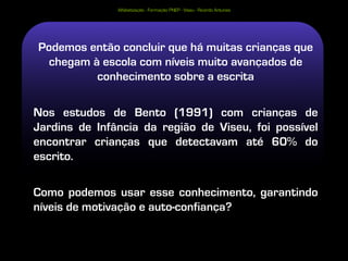 Alfabetização - Formação PNEP - Viseu - Ricardo Antunes




Podemos então concluir que há muitas crianças que
 chegam à escola com níveis muito avançados de
         conhecimento sobre a escrita

Nos estudos de Bento (1991) com crianças de
Jardins de Infância da região de Viseu, foi possível
encontrar crianças que detectavam até 60% do
escrito.

Como podemos usar esse conhecimento, garantindo
níveis de motivação e auto-confiança?
 