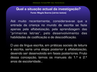Alfabetização - Formação PNEP - Viseu - Ricardo Antunes




    Qual a situação actual da investigação?
              Fonte: Magda Soares (vários textos)


Até muito recentemente, considerava-se que a
entrada da criança no mundo da escrita se fazia
apenas pela alfabetização, pela aprendizagem das
“primeiras letras”, pelo desenvolvimento das
habilidades de codificação e de descodificação.

O uso da língua escrita, em práticas sociais de leitura
e escrita, seria uma etapa posterior à alfabetização,
devendo ser desenvolvido em fases posteriores. Fruto
dessa concepção, temos os manuais do 1.º e 2.º
anos de escolaridade...
 