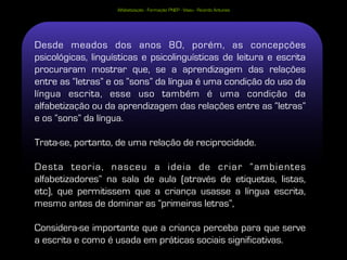 Alfabetização - Formação PNEP - Viseu - Ricardo Antunes




Desde meados dos anos 80, porém, as concepções
psicológicas, linguísticas e psicolinguísticas de leitura e escrita
procuraram mostrar que, se a aprendizagem das relações
entre as “letras” e os “sons” da língua é uma condição do uso da
língua escrita, esse uso também é uma condição da
alfabetização ou da aprendizagem das relações entre as “letras”
e os “sons” da língua.

Trata-se, portanto, de uma relação de reciprocidade.

Desta teoria, nasceu a ideia de criar “ambientes
alfabetizadores” na sala de aula (através de etiquetas, listas,
etc), que permitissem que a criança usasse a língua escrita,
mesmo antes de dominar as “primeiras letras”,

Considera-se importante que a criança perceba para que serve
                                                          27
a escrita e como é usada em práticas sociais significativas.
 