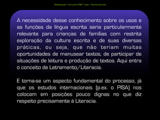 Alfabetização - Formação PNEP - Viseu - Ricardo Antunes




A necessidade desse conhecimento sobre os usos e
as funções da língua escrita seria particularmente
relevante para crianças de famílias com restrita
exploração da cultura escrita e de suas diversas
práticas, ou seja, que não teriam muitas
oportunidades de manusear textos, de participar de
situações de leitura e produção de textos. Aqui entra
o conceito de Letramento/Literacia.

E torna-se um aspecto fundamental do processo, já
que os estudos internacionais (p.ex. o PISA) nos
colocam em posições pouco dignas no que diz
respeito precisamente à Literacia.
                                                                         28
 