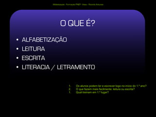 Alfabetização - Formação PNEP - Viseu - Ricardo Antunes




                     O QUE É?
•   ALFABETIZAÇÃO
•   LEITURA
•   ESCRITA
•   LITERACIA / LETRAMENTO

                              1.      Os alunos podem ler e escrever logo no início do 1.º ano?
                              2.      O que fazem mais facilmente: leitura ou escrita?
                              1.      Qual treinam em 1.º lugar?
 