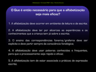 Alfabetização - Formação PNEP - Viseu - Ricardo Antunes




  O Que é então necessário para que a alfabetização
                  seja mais eficaz?

1. A alfabetização deve ocorrer em ambiente de leitura e de escrita;

2. A alfabetização deve ter por alicerces as experiências e os
conhecimentos que a criança tem já sobre a escrita;

3. O ensino das correspondências fonema/grafema deve ser
explícito e deve partir sempre da consciência fonológica;

4. A alfabetização deve usar palavras conhecidas e frequentes,
para que o processamento seja rápido e eficaz;

5. A alfabetização tem de estar associada a práticas de expressão
escrita;
 