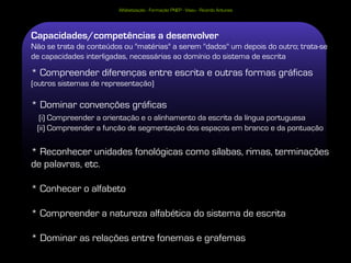 Alfabetização - Formação PNEP - Viseu - Ricardo Antunes




Capacidades/competências a desenvolver
Não se trata de conteúdos ou "matérias" a serem "dados" um depois do outro; trata-se
de capacidades interligadas, necessárias ao domínio do sistema de escrita

* Compreender diferenças entre escrita e outras formas gráficas
(outros sistemas de representação)

* Dominar convenções gráficas
  (i) Compreender a orientação e o alinhamento da escrita da língua portuguesa
 (ii) Compreender a função de segmentação dos espaços em branco e da pontuação

* Reconhecer unidades fonológicas como sílabas, rimas, terminações
de palavras, etc.

* Conhecer o alfabeto

* Compreender a natureza alfabética do sistema de escrita

* Dominar as relações entre fonemas e grafemas
 