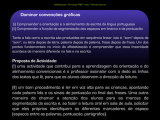 Alfabetização - Formação PNEP - Viseu - Ricardo Antunes



     Dominar convenções gráficas
 (i) Compreender a orientação e o alinhamento da escrita da língua portuguesa
(ii) Compreender a função de segmentação dos espaços em branco e da pontuação

Tanto a fala como a escrita são produzidas em sequência linear, isto é, "som" depois de
"som", ou letra depois de letra, palavra depois de palavra, frase depois de frase. Um dos
pontos fundamentais no início da alfabetização é compreender que essa linearidade
acontece de maneira diferente na fala e na escrita.

Proposta de Actividade:
(I) uma actividade que contribui para a aprendizagem da orientação e do
alinhamento convencionais é o professor assinalar com o dedo as linhas
dos textos que lê, para que os alunos observem a direcção da leitura.

(II) um bom procedimento é ler em voz alta para as crianças, apontando
cada palavra lida e os sinais de pontuação no final das frases. Uma outra
maneira de chamar a atenção dos alunos para as marcas de
segmentação da escrita é, ao fazer a leitura oral em sala de aula, solicitar
que eles próprios identifiquem os diferentes marcadores de espaço
(espaços entre as palavras, pontuação, parágrafos).
 