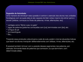 Alfabetização - Formação PNEP - Viseu - Ricardo Antunes




Sugestão de Actividade:
Uma maneira de introduzir esta questão é centrar a atenção dos alunos nas unidades
fonológicas com as quais eles já são capazes de lidar antes mesmo de entrar para a
escola: (sílabas, começos ou finais de palavras, rimas, aliterações, etc)

* cantigas como "Atirei o pau no gato”
* jogos de palavras (palavras começadas com [ca], terminadas com [ão], etc.
* a língua do pê
* os trava-línguas
* Etc,...

Trazendo essa produção cultural para a sala de aula, podem criar-se situações lúdicas
que levem os alunos manipular deliberadamente com sílabas, rimas, aliterações, etc.

É possível também brincar com a posição desses segmentos nas palavras, por
exemplo, formando listas de palavras que comecem, ou que terminem, com
determinada sílaba.

                                                                                    36
 