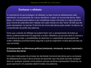 Alfabetização - Formação PNEP - Viseu - Ricardo Antunes




             Conhecer o alfabeto
A importância da aprendizagem do alfabeto na fase inicial da alfabetização está,
sobretudo, na necessidade de o aluno identificar e saber os nomes das letras. Além
disso, um conhecimento básico a ser trabalhado nesse momento é a regra geral de
que o nome de cada letra tem relação com pelo menos um dos "sons" da fala que ela
pode representar na escrita. O domínio do nome das letras pode auxiliar na leitura, na
compreensão da grafia das palavras.

Creio que o estudo do alfabeto se poderá fazer com a apresentação de todas as
letras, preferencialmente (?) seguindo a ordem alfabética, já que isso dará à criança a
consciência do todo, a possibilidade de distinção e a capacidade de percepção da
ordem alfabética (conhecimento segundo o qual se organizam muitos dos escritos de
uso corrente)

I) Compreender as diferenças gráficas (maiúscula, minúscula, cursiva, imprensa) e
funcionais das letras

Uma das implicações do princípio de identidade funcional das letras para o processo
de alfabetização é que o aluno precisa de aprender que não pode escrever qualquer
letra em qualquer posição numa palavra, porque as letras representam fonemas, os
quais aparecem em posições determinadas nas palavras.
 