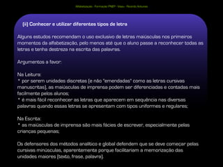Alfabetização - Formação PNEP - Viseu - Ricardo Antunes




  (ii) Conhecer e utilizar diferentes tipos de letra

Alguns estudos recomendam o uso exclusivo de letras maiúsculas nos primeiros
momentos da alfabetização, pelo menos até que o aluno passe a reconhecer todas as
letras e tenha destreza na escrita das palavras.

Argumentos a favor:

Na Leitura:
* por serem unidades discretas (e não "emendadas" como as letras cursivas
manuscritas), as maiúsculas de imprensa podem ser diferenciadas e contadas mais
facilmente pelos alunos;
* é mais fácil reconhecer as letras que aparecem em sequência nas diversas
palavras quando essas letras se apresentam com tipos uniformes e regulares;

Na Escrita:
* as maiúsculas de imprensa são mais fácies de escrever, especialmente pelas
crianças pequenas;

Os defensores dos métodos analítico e global defendem que se deve começar pelas
cursivas minúsculas, aparentemente porque facilitariam a memorização das
unidades maiores (texto, frase, palavra).
 