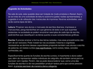 Alfabetização - Formação PNEP - Viseu - Ricardo Antunes




Sugestão de Actividades:

Na sala de aula, esta questão deve ser tratada de modo produtivo e flexível. Assim,
se se trata de uma actividade de leitura autónoma (pelas razões apresentadas), a
sugestão é a de utilização das maiúsculas de imprensa. Noutras actividades, usar-
se-ão outros tipos de letra.

Leitura: Propiciar aos alunos o manuseio de escritos diversos, impressos e
manuscritos, perguntando-lhes em que géneros de texto e em que suportes
existentes na sociedade se podem encontrar exemplos de cada tipo de escrita,
pedindo-lhes que classifiquem as letras quanto a suas características gráficas.

Escrita: É preciso ensinar a forma das letras isoladas, mas esse procedimento não
tem de ser exclusivo. Pode investir-se nas acuidades motoras e cognitivas
necessárias ao domínio dessas capacidades propondo também aos alunos a escrita
de palavras, em textos curtos mas significativos, como avisos, listas, canções
conhecidas, etc.

Especificamente quanto às funções da escrita cursiva, é importante o aluno saber
que, além de representar estilos individuais de caligrafia, ela também serve para se
escrever com rapidez. Porém, não se pode desconsiderar que, como uma das
funções da escrita é a de nos possibilitar produzir textos para que outras pessoas
leiam, é preciso escrever de maneira clara e elegante.
 