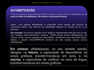 Alfabetização - Formação PNEP - Viseu - Ricardo Antunes




ALFABETIZAÇÃO
O Dicionário Houaiss da Língua Portuguesa (2001) apresenta a definição estrita de alfabetização. Ela é   o
acto ou efeito de alfabetizar, de ensinar as primeiras letras.


Assim, uma pessoa alfabetizada é entendida como aquela que domina as
“primeiras letras”, que domina as habilidades básicas ou iniciais do ler e do
escrever.
Um exemplo: nós somos capazes de ler global e instantaneamente (de uma só vez,
sem analisar cada elemento) a palavra CASA porque somos alfabetizados. Do
mesmo modo, somos capazes de descodificar, analisando seus elementos (letra,
sílaba), a palavra AVLATONPLAN (embora ela não exista), porque somos
alfabetizados.


Em síntese: alfabetização, no seu sentido estrito,
designa, na leitura, a capacidade de descodificar os
sinais gráficos, transformando-os em sons, e, na
escrita, a capacidade de codificar os sons da língua,
transformando-os em sinais gráficos.
 