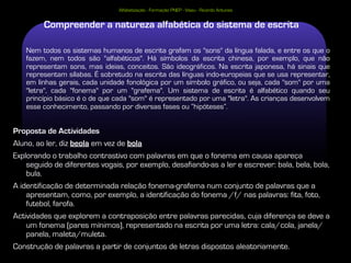 Alfabetização - Formação PNEP - Viseu - Ricardo Antunes


         Compreender a natureza alfabética do sistema de escrita

   Nem todos os sistemas humanos de escrita grafam os "sons" da língua falada, e entre os que o
   fazem, nem todos são "alfabéticos". Há símbolos da escrita chinesa, por exemplo, que não
   representam sons, mas ideias, conceitos. São ideográficos. Na escrita japonesa, há sinais que
   representam sílabas. É sobretudo na escrita das línguas indo-europeias que se usa representar,
   em linhas gerais, cada unidade fonológica por um símbolo gráfico, ou seja, cada "som" por uma
   "letra", cada "fonema" por um "grafema". Um sistema de escrita é alfabético quando seu
   princípio básico é o de que cada "som" é representado por uma "letra". As crianças desenvolvem
   esse conhecimento, passando por diversas fases ou “hipóteses”.


Proposta de Actividades
Aluno, ao ler, diz beola em vez de bola
Explorando o trabalho contrastivo com palavras em que o fonema em causa apareça
    seguido de diferentes vogais, por exemplo, desafiando-as a ler e escrever: bala, bela, bola,
    bula.
A identificação de determinada relação fonema-grafema num conjunto de palavras que a
    apresentam, como, por exemplo, a identificação do fonema /f/ nas palavras: fita, foto,
    futebol, farofa.
Actividades que explorem a contraposição entre palavras parecidas, cuja diferença se deve a
    um fonema (pares mínimos), representado na escrita por uma letra: cala/cola, janela/
    panela, maleta/muleta.
Construção de palavras a partir de conjuntos de letras dispostos aleatoriamente.
 