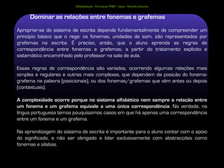 Alfabetização - Formação PNEP - Viseu - Ricardo Antunes


     Dominar as relações entre fonemas e grafemas
Apropriar-se do sistema de escrita depende fundamentalmente de compreender um
princípio básico que o rege: os fonemas, unidades de som, são representados por
grafemas na escrita. É preciso, então, que o aluno aprenda as regras de
correspondência entre fonemas e grafemas, a partir do tratamento explícito e
sistemático encaminhado pelo professor na sala de aula.

Essas regras de correspondência são variadas, ocorrendo algumas relações mais
simples e regulares e outras mais complexas, que dependem da posição do fonema-
grafema na palavra (posicionais), ou dos fonemas/grafemas que vêm antes ou depois
(contextuais).

A complexidade ocorre porque no sistema alfabético nem sempre a relação entre
um fonema e um grafema equivale a uma única correspondência. Na verdade, na
língua portuguesa temos pouquíssimos casos em que há apenas uma correspondência
entre um fonema e um grafema.

Na aprendizagem do sistema de escrita é importante para o aluno contar com o apoio
do significado, e não ser obrigado a lidar exclusivamente com abstracções como
fonemas e sílabas.
 