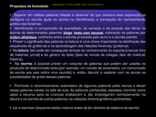 Alfabetização - Formação PNEP - Viseu - Ricardo Antunes
Propostas de Actividade

• Separar em sílabas palavras faladas e observar de que maneira essa separação se
configura na escrita ajuda os alunos na identificação e percepção da representação
gráfica dos fonemas.
• Identificação e comparação da quantidade, da variação e da posição das letras na
escrita de determinadas palavras: bingo, texto com lacunas, colocação de palavras por
ordem alfabética, confronto entre a escrita produzida pelo aluno e a escrita padrão;
• Prever o significado das palavras na leitura é uma chave importante na decifração das
sequências de grafemas e na aprendizagem das relações fonemas/grafemas.
• Na leitura: Isto pode ser conseguido através do conhecimento do suporte (manual, livro
de histórias, jornal) e do género do texto (lista de nomes de colegas, lista de material,
história).
• Na escrita: é possível prever um conjunto de palavras que podem ser usadas na
produção de determinado texto (por exemplo, um convite de aniversário, um comunicado
da escola aos pais sobre uma reunião) e, então, discutir e explorar com os alunos as
possibilidades de grafia dessas palavras.

• Promover o reconhecimento automático de algumas palavras pelos alunos e deixar
essas palavras visíveis na sala de aula. As palavras conhecidas, expostas, servirão como
apoio e recurso para as crianças analisarem e, daí, empregarem correctamente, na
leitura e na escrita de outras palavras, as relações fonema-grafema pertinentes.

• Ler e escrever pequenos textos mesmo antes de ter domínio do sistema da escrita.
 