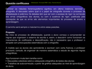 Alfabetização - Formação PNEP - Viseu - Ricardo Antunes
Questão conflituosa
Dominar as relações fonema-grafema significa, em última instância, dominar a
ortografia. A discussão sobre qual é o papel da ortografia durante o processo de
alfabetização é polémica. Os debates têm que ver com o excesso de rigor na correcção
dos erros ortográficos dos alunos, ou com a ausência de rigor, justificada pela
concepção de que os erros são elementos importantes do processo de ensino e
aprendizagem.

O caminho será sempre o meio-termo entre estas posições.

Proposta:
No início do processo de alfabetização, quando o aluno começa a compreender as
regras que organizam o sistema da escrita e, assim, a descobrir como funcionam os
mecanismos de codificação e descodificação, não é necessário que o professor o
atropele com preocupações sistemáticas com a ortografia.

À medida que os alunos vão aprendendo a escrever com certa fluência, o professor
precisará, contudo, de organizar de maneira sistemática o estudo de algumas regras
ortográficas.

Aqui funcionam muito bem tarefas como:
• Discussões colectivas sobre a adequação ortográfica de textos dos alunos;
• Trabalhos de auto-correcção, a partir de grelhas adequadas ao nível de aprendizagem
do aluno.
 