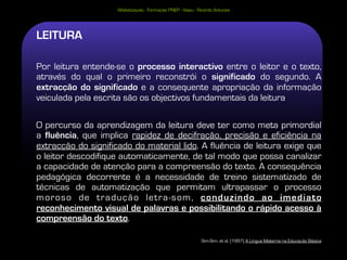 Alfabetização - Formação PNEP - Viseu - Ricardo Antunes




LEITURA

Por leitura entende-se o processo interactivo entre o leitor e o texto,
através do qual o primeiro reconstrói o significado do segundo. A
extracção do significado e a consequente apropriação da informação
veiculada pela escrita são os objectivos fundamentais da leitura

O percurso da aprendizagem da leitura deve ter como meta primordial
a fluência, que implica rapidez de decifração, precisão e eficiência na
extracção do significado do material lido. A fluência de leitura exige que
o leitor descodifique automaticamente, de tal modo que possa canalizar
a capacidade de atenção para a compreensão do texto. A consequência
pedagógica decorrente é a necessidade de treino sistematizado de
técnicas de automatização que permitam ultrapassar o processo
moroso de tradução letra-som, conduzindo ao imediato
reconhecimento visual de palavras e possibilitando o rápido acesso à
compreensão do texto.

                                                              Sim-Sim, et al. (1997) A Língua Materna na Educação Básica
 
