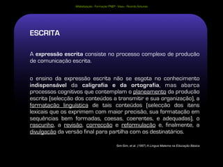 Alfabetização - Formação PNEP - Viseu - Ricardo Antunes




ESCRITA

A expressão escrita consiste no processo complexo de produção
de comunicação escrita.

o ensino da expressão escrita não se esgota no conhecimento
indispensável da caligrafia e da ortografia, mas abarca
processos cognitivos que contemplam o planeamento da produção
escrita (selecção dos conteúdos a transmitir e sua organização), a
formatação linguística de tais conteúdos (selecção dos itens
lexicais que os exprimem com maior precisão, sua formatação em
sequências bem formadas, coesas, coerentes, e adequadas), o
rascunho, a revisão, correcção e reformulação e, finalmente, a
divulgação da versão final para partilha com os destinatários.

                                                Sim-Sim, et al. (1997) A Língua Materna na Educação Básica
 
