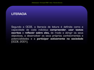 Alfabetização - Formação PNEP - Viseu - Ricardo Antunes




LITERACIA


Segundo a OCDE, a literacia de leitura é definida como a
capacidade de cada indivíduo compreender, usar textos
escritos e reflectir sobre eles, de modo a atingir os seus
objectivos, a desenvolver os seus próprios conhecimentos e
potencialidades e a participar activamente na sociedade
(OCDE, 2001).
 
