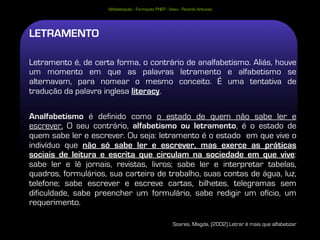 Alfabetização - Formação PNEP - Viseu - Ricardo Antunes




LETRAMENTO

Letramento é, de certa forma, o contrário de analfabetismo. Aliás, houve
um momento em que as palavras letramento e alfabetismo se
alternavam, para nomear o mesmo conceito. É uma tentativa de
tradução da palavra inglesa literacy.

Analfabetismo é definido como o estado de quem não sabe ler e
escrever. O seu contrário, alfabetismo ou letramento, é o estado de
quem sabe ler e escrever. Ou seja: letramento é o estado em que vive o
indivíduo que não só sabe ler e escrever, mas exerce as práticas
sociais de leitura e escrita que circulam na sociedade em que vive:
sabe ler e lê jornais, revistas, livros; sabe ler e interpretar tabelas,
quadros, formulários, sua carteira de trabalho, suas contas de água, luz,
telefone; sabe escrever e escreve cartas, bilhetes, telegramas sem
dificuldade, sabe preencher um formulário, sabe redigir um ofício, um
requerimento.

                                                       Soares, Magda, (2002) Letrar é mais que alfabetizar
 