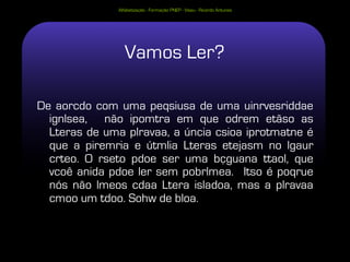 Alfabetização - Formação PNEP - Viseu - Ricardo Antunes




                 Vamos Ler?

De aorcdo com uma peqsiusa de uma uinrvesriddae
  ignlsea, não ipomtra em que odrem etãso as
  Lteras de uma plravaa, a úncia csioa iprotmatne é
  que a piremria e útmlia Lteras etejasm no lgaur
  crteo. O rseto pdoe ser uma bçguana ttaol, que
  vcoê anida pdoe ler sem pobrlmea. Itso é poqrue
  nós não lmeos cdaa Ltera isladoa, mas a plravaa
  cmoo um tdoo. Sohw de bloa.
 
