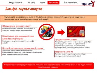 Актуальность
Расчетно-кассовое обслуживание
Анализ Идея Решение Заключение
Improv
Объединение всех карт в одну
Позволит облегчить кошельки потребителей и
упростить процесс предоставления скидки
Удержание клиента
Привязав скидку к мультикарте, клиент будет
вынужден платить только этой картой
Новый канал для взаимодействия
клиентов и партнеров
Все скидки и предложения доступны в Альфа-
мобайл
Альфа-мультикарта
Внедрение данного продукта позволит привлечь большое количество новых клиентов, т. к. это будет первым
предложением на рынке
Простой процесс регистрации новой скидки
Достаточно предоставить свой уникальный
идентификатор или QR-код. Пользователь сам выбирает ,
какие личные данные предоставлять
Предоставлении скидки
Процесс предоставлении скидки – очень прост. При
оплате услуги или товара по карте, система
автоматически распознает пользователя по
идентификатору и происходит начисление скидки
Мультикарта - универсальная карта от Альфа-банка, которая позволит объединить все скидочные и
дисконтные карты в одну (кредитную или дебетовую).
 