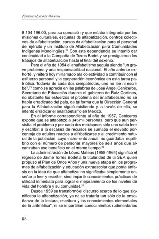 FEDERICO LAZARÍN MIRANDA
88
8 104 196.00, para su operación y que estaba integrada por las
misiones culturales, escuelas de alfabetización, centros colecti-
vos de alfabetización, cursos de alfabetización para el personal
del ejército y un Instituto de Alfabetización para Comunidades
Indígenas Monolingües.22
Con esta dependencia se intentó dar
continuidad a la Campaña de Torres Bodet y se prosiguieron los
trabajos de alfabetización hasta el final del sexenio.
Para el año de 1954 el analfabetismo seguía siendo "un gra-
ve problema y una responsabilidad nacional. El año anterior ex-
horté, y reitero hoy mi llamado a la colectividad a contribuir con el
esfuerzo personal y la cooperación económica en esta tarea pa-
triótica. Todavía de cada dos compatriotas, uno no lee ni escri-
be",23
como se aprecia en las palabras de José Angel Ceniceros,
Secretario de Educación durante el gobierno de Ruiz Cortines,
no obstante los esfuerzos el problema del analfabetismo no se
había erradicado del país, de tal forma que la Dirección General
para la Alfabetización siguió existiendo y, a través de ella, se
intentó erradicar el analfabetismo en México.
En el informe correspondiente al año de 1957, Ceniceros
expone que se alfabetizó a 345 mil personas, pero que aún per-
sistía el problema y por cada dos mexicanos sólo uno sabía leer
y escribir; a la escasez de recursos se sumaba el elevado por-
centaje de adultos reacios a alfabetizarse y al crecimiento natu-
ral de la población, cuyo incremento anual, no guardaba equili-
brio con el número de personas mayores de seis años que al-
canzaban ese beneficio en el mismo tiempo.24
La administración de López Mateos (1958-1964) significó el
regreso de Jaime Torres Bodet a la titularidad de la SEP, quien
propuso el Plan de Once Años y una nueva etapa en los progra-
mas de alfabetización y educación extraescolar que ponía énfa-
sis en la idea de que alfabetizar no significaba simplemente en-
señar a leer y escribir, sino impartir conocimientos prácticos de
utilidad inmediata para lograr el mejoramiento de los niveles de
vida del hombre y su comunidad.25
Desde 1959 se transformó el discurso acerca de lo que sig-
nificaba la alfabetización, ya no se trataría tan sólo de la ense-
ñanza de la lectura, escritura y los conocimientos elementales
de la aritmética", ni se impartirían conocimientos rudimentarios
 