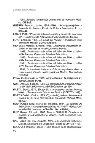 FEDERICO LAZARÍN MIRANDA
96
.1991, Soledad compartida, Una historia de maestros, Méxi-
co, CIESAS.
GUERRA, Francisco Javier, 1988, México del antiguo régimen a
la revolución, México, Fondo de Cultura Económica, T.I. pp.
376-444.
LATAPÍ, Pablo, "Ponencia sobre educación y desarrollo económi-
co", V Congreso de 1966 Relaciones Industriales, México.
LOYO, Engracia, 1985, La Casa del Pueblo y el maestro rural
mexicano, México, SEP/El Caballito.
MENESES Morales, Ernesto, 1988, Tendencias educativas ofi-
ciales en México: 1811-1910, México, Porrúa.
. 1989, Tendencias educativas oficiales en México: 1911-
1934, México, Centro de Estudios Educativos.
. 1990, Tendencias educativas oficiales en México, 1934-
1964, México, Centro de Estudios Educativos.
. 1991, Tendencias educativas oficiales en México, 1964-
1976, México, Centro de Estudios Educativos.
. 1992, La fuente de la riqueza. Educación y desarrollo eco-
nómico en la España contemporánea, Madrid, Alianza Uni-
versidad.
PEÑA, Guillermo de la, 1979, perspectivas de la histografía so-
cial de México, INAH.
QUINTANILLA, Susana, 1985, La educación en la utopía moder-
na del siglo XIX, México, SEP/El Caballito, pp. 156.
RABY l., David, 1974, Educación y revolución social en México,
México, Secretaría de Educación Pública (SEP/70’s, 141).
RIVERA Borbón, Carlos, 1979, El gasto del gobierno federal mexi-
cano a través de la Secretaría de Educación Pública, Méxi-
co, SEP.
RODRÍGUEZ Díaz, María del Rosario, 1984, El sureste de
Michoacán y el problema educativo, 1917-1940, México, Uni-
versidad Michoacana de San Nicolás de Hidalgo.
RUIZ, Ramón Eduardo, 1967, México 1920-1958, El reto de la
pobreza y el analfabetismo, México, Fondo de Cultura Eco-
nómica.
SANTIAGO SIERRA, Augusto, 1973, Las misiones culturales,
México, Secretaría de Educación Pública (SEP/70’s, 113).
SOLANA, Fernando, (coord.), 1982, Historia de la educación pú-
 