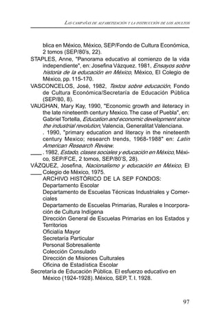 LAS CAMPAÑAS DE ALFABETIZACIÓN Y LA INSTRUCCIÓN DE LOS ADULTOS
97
blica en México, México, SEP/Fondo de Cultura Económica,
2 tomos (SEP/80’s, 22).
STAPLES, Anne, "Panorama educativo al comienzo de la vida
independiente", en: Josefina Vázquez. 1981, Ensayos sobre
historia de la educación en México, México, El Colegio de
México, pp. 115-170.
VASCONCELOS, José, 1982, Textos sobre educación, Fondo
de Cultura Económica/Secretaría de Educación Pública
(SEP/80, 8).
VAUGHAN, Mary Kay, 1990, "Economic growth and ileteracy in
the late nineteenth century Mexico.The case of Puebla", en:
Gabriel Tortella, Education and economic development since
the industrial revolution, Valencia, Generalitat Valenciana.
. 1990, "primary education and literacy in the nineteenth
century Mexico; research trends, 1968-1988" en: Latin
American Research Review.
.1982, Estado, clases sociales y educación en México, Méxi-
co, SEP/FCE, 2 tomos, SEP/80’S, 28).
VÁZQUEZ, Josefina, Nacionalismo y educación en México, El
Colegio de México, 1975.
ARCHIVO HISTÓRICO DE LA SEP FONDOS:
Departamento Escolar
Departamento de Escuelas Técnicas Industriales y Comer-
ciales
Departamento de Escuelas Primarias, Rurales e Incorpora-
ción de Cultura Indígena
Dirección General de Escuelas Primarias en los Estados y
Territorios
Oficialía Mayor
Secretaría Particular
Personal Sobresaliente
Colección Consulado
Dirección de Misiones Culturales
Oficina de Estadística Escolar
Secretaría de Educación Pública. El esfuerzo educativo en
México (1924-1928). México, SEP, T. I. 1928.
 