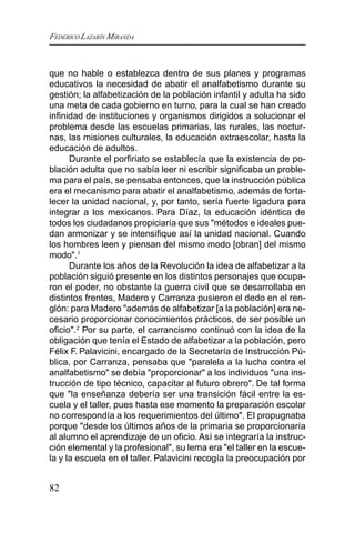 FEDERICO LAZARÍN MIRANDA
82
que no hable o establezca dentro de sus planes y programas
educativos la necesidad de abatir el analfabetismo durante su
gestión; la alfabetización de la población infantil y adulta ha sido
una meta de cada gobierno en turno, para la cual se han creado
infinidad de instituciones y organismos dirigidos a solucionar el
problema desde las escuelas primarias, las rurales, las noctur-
nas, las misiones culturales, la educación extraescolar, hasta la
educación de adultos.
Durante el porfiriato se establecía que la existencia de po-
blación adulta que no sabía leer ni escribir significaba un proble-
ma para el país, se pensaba entonces, que la instrucción pública
era el mecanismo para abatir el analfabetismo, además de forta-
lecer la unidad nacional, y, por tanto, sería fuerte ligadura para
integrar a los mexicanos. Para Díaz, la educación idéntica de
todos los ciudadanos propiciaría que sus "métodos e ideales pue-
dan armonizar y se intensifique así la unidad nacional. Cuando
los hombres leen y piensan del mismo modo [obran] del mismo
modo".1
Durante los años de la Revolución la idea de alfabetizar a la
población siguió presente en los distintos personajes que ocupa-
ron el poder, no obstante la guerra civil que se desarrollaba en
distintos frentes, Madero y Carranza pusieron el dedo en el ren-
glón: para Madero "además de alfabetizar [a la población] era ne-
cesario proporcionar conocimientos prácticos, de ser posible un
oficio".2
Por su parte, el carrancismo continuó con la idea de la
obligación que tenía el Estado de alfabetizar a la población, pero
Félix F. Palavicini, encargado de la Secretaría de Instrucción Pú-
blica, por Carranza, pensaba que "paralela a la lucha contra el
analfabetismo" se debía "proporcionar" a los individuos "una ins-
trucción de tipo técnico, capacitar al futuro obrero". De tal forma
que "la enseñanza debería ser una transición fácil entre la es-
cuela y el taller, pues hasta ese momento la preparación escolar
no correspondía a los requerimientos del último". El propugnaba
porque "desde los últimos años de la primaria se proporcionaría
al alumno el aprendizaje de un oficio. Así se integraría la instruc-
ción elemental y la profesional", su lema era "el taller en la escue-
la y la escuela en el taller. Palavicini recogía la preocupación por
 