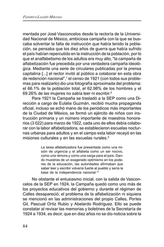 FEDERICO LAZARÍN MIRANDA
84
mentada por José Vasconcelos desde la rectoría de la Universi-
dad Nacional de México, ambiciosa campaña con la que se bus-
caba solventar la falta de instrucción que había tenido la pobla-
ción, se pensaba que los diez años de guerra que había sufrido
el país habían repercutido en la instrucción de la población, por lo
que el analfabetismo de los adultos era muy alto, "la campaña de
alfabetización fue precedida por una verdadera campaña ideoló-
gica. Mediante una serie de circulares publicadas por la prensa
capitalina [...] el rector invitó al público a colaborar en esta obra
de redención nacional",7
el censo de 1921 (con todos sus proble-
mas para realizarlo) dio una fotografía aproximada del problema:
el 66.1% de la población total, el 62.98% de los hombres y el
69.26% de las mujeres no sabía leer ni escribir.8
Para 1921 la Campaña se trasladó a la SEP como una Di-
rección a cargo de Eulalia Guzmán, recibió mucha propaganda
oficial, incluso se echó mano de los periódicos más importantes
de la Ciudad de México, se formó un ejército de niños con ins-
trucción primaria y un número importante de maestros honora-
rios (3 022) para marzo de 1922, cada uno de ellos debía colabo-
rar con la labor alfabetizadora, se establecieron escuelas noctur-
nas urbanas para adultos y en el campo esta labor recayó en las
misiones culturales y en las escuelas rurales.9
La tarea alfabetizadora fue presentada como una mi-
sión de urgencia y el alfabeta como un ser nocivo,
como una rémora y como una carga para el país. Dan-
do muestras de un exagerado optimismo en los pode-
res de la educación, las autoridades afirmaban que
saber leer y escribir volvería fuerte al pueblo y sería la
base de la independencia nacional.10
No obstante el entusiasmo inicial, con la salida de Vascon-
celos de la SEP en 1924, la Campaña quedó como uno más de
los proyectos educativos del gobierno y durante el régimen de
Calles desapareció; el problema de la alfabetización ni siquiera
se mencionó en las administraciones del propio Calles, Portes
Gil, Pascual Ortiz Rubio y Abelardo Rodríguez. Ello se puede
constatar al revisar las memorias y boletines de la Secretaría de
1924 a 1934, es decir, que en diez años no se dio noticia sobre la
 