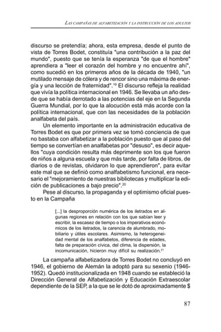 LAS CAMPAÑAS DE ALFABETIZACIÓN Y LA INSTRUCCIÓN DE LOS ADULTOS
87
discurso se pretendía; ahora, esta empresa, desde el punto de
vista de Torres Bodet, constituía "una contribución a la paz del
mundo", puesto que se tenía la esperanza "de que el hombre"
aprendiera a "leer el corazón del hombre y no encuentre ahí",
como sucedió en los primeros años de la década de 1940, "un
mutilado mensaje de cólera y de rencor sino una máxima de ener-
gía y una lección de fraternidad".19
El discurso refleja la realidad
que vivía la política internacional en 1946. Se llevaba un año des-
de que se había derrotado a las potencias del eje en la Segunda
Guerra Mundial, por lo que la alocución está más acorde con la
política internacional, que con las necesidades de la población
analfabeta del país.
Un elemento importante en la administración educativa de
Torres Bodet es que por primera vez se tomó conciencia de que
no bastaba con alfabetizar a la población puesto que al paso del
tiempo se convertían en analfabetas por "desuso", es decir aque-
llos "cuya condición resulta más deprimente son los que fueron
de niños a alguna escuela y que más tarde, por falta de libros, de
diarios o de revistas, olvidaron lo que aprendieron", para evitar
este mal que se definió como analfabetismo funcional, era nece-
sario el "mejoramiento de nuestras bibliotecas y multiplicar la edi-
ción de publicaciones a bajo precio".20
Pese al discurso, la propaganda y el optimismo oficial pues-
to en la Campaña
[...] la desproporción numérica de los iletrados en al-
gunas regiones en relación con los que sabían leer y
escribir, la escasez de tiempo o los imperativos econó-
micos de los iletrados, la carencia de alumbrado, mo-
biliario y útiles escolares. Asimismo, la heterogenei-
dad mental de los analfabetos, diferencia de edades,
falta de preparación cívica, del clima, la dispersión, la
incomunicación, hicieron muy difícil su realización.21
La campaña alfabetizadora de Torres Bodet no concluyó en
1946, el gobierno de Alemán la adoptó para su sexenio (1946-
1952). Quedó institucionalizada en 1948 cuando se estableció la
Dirección General de Alfabetización y Educación Extraescolar
dependiente de la SEP, a la que se le dotó de aproximadamente $
 