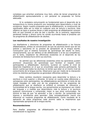 complejos que ameritan analizarse muy bien, antes de lanzar programas de
alfabetización apresuradamente y con personal no preparado en forma
adecuada.

         Si la verdadera comunicación es fundamental para el desarrollo de la
lectoescritura la misma producirá una necesidad para desarrollarla a nivel de
excelencia. Según nuestra propuesta para la alfabetización, la construcción de
significados debe ser la meta en cualquier acto de lectura o escritura. Este
objetivo se logra si quienes llevan a cabo programas de alfabetización conocen
bien en qué consiste el acto de leer o escribir. De lo contrario, seguiremos
perdiendo tiempo y dinero como ha venido ocurriendo hasta el presente con
los programas de alfabetización de adultos.

Los resultados de nuestra investigación

Los diseñadores y directores de programas de alfabetización y los futuros
alfabetizadores, ambos se convencieron de que los alumnos tienen que ser los
actores y ejecutores en su proceso de apropiación de la lengua escrita.
Concluyeron que el sistema funcional de aprendizaje del adulto no tiene,
necesariamente, que ser idéntico al del alfabetizador o al de sus compañeros;
por lo tanto, respetaron las diferencias existentes en el desarrollo de los
procesos de lectoescritura entre sus alumnos.

        Se admitió que las diferencias existentes entre los aprendices pueden
promover situaciones de aprendizaje que facilitan el respeto entre
participantes y alfabetizador. Asimismo, tuvieron en cuenta el nivel de
desarrollo lingüístico en el que se encontraba cada persona participante. Se
dieron cuenta que todos los alumnos no tenían que estar en el mismo nivel de
conocimiento de la lengua escrita. Observaron que por medio de la interacción
entre los distintos participantes se generaban diferentes cambios.

        Estos cambios resultaron necesarios para desarrollar la lectura y la
escritura a nivel superior y eficiente. Al tomar en cuenta estas diferencias y
semejanzas entre participantes, los alfabetizadores permitieron el éxito de las
metas trazadas en cada uno de los programas. En los programas de
alfabetización que se diseñaron se enfatizó el concepto de relevancia y
funcionalidad de la lengua escrita. Los pensamientos se expresaron por medio
del lenguaje y a medida que desarrollaron más la lectura y la escritura
pudieron comunicarse o comprender mejor lo que otros comunicaban. Se
eliminó la idea de que “se aprendía” a leer y escribir. Se comprendió que
leíamos y escribíamos para aprender. Esta conceptualización marcó una
diferencia en nuestros programas de alfabetización. Como resultado de la
aplicación de estos programas cada alumno sabía la importancia que
representaba apropiarse de la lengua escrita.

Recomendaciones

Para diseñar programas        de   alfabetización   es   importante   tomar   en
consideración lo siguiente:
 
