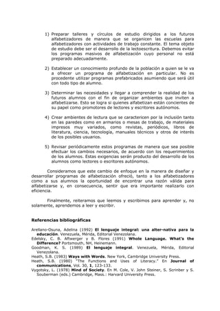 1) Preparar talleres y círculos de estudio dirigidos a los futuros
         alfabetizadores de manera que se organicen las escuelas para
         alfabetizadores con actividades de trabajo constante. El tema objeto
         de estudio debe ser el desarrollo de la lectoescritura. Debemos evitar
         los programas masivos de alfabetización cuyo personal no está
         preparado adecuadamente.

      2) Establecer un conocimiento profundo de la población a quien se le va
         a ofrecer un programa de alfabetización en particular. No es
         procedente utilizar programas prefabricados asumiendo que será útil
         con todo tipo de alumno.

      3) Determinar las necesidades y llegar a comprender la realidad de los
         futuros alumnos con el fin de organizar ambientes que inviten a
         alfabetizarse. Esto se logra si quienes alfabetizan están concientes de
         su papel como promotores de lectores y escritores autónomos.

      4) Crear ambientes de lectura que se caractericen por la inclusión tanto
         en las paredes como en armarios o mesas de trabajo, de materiales
         impresos muy variados, como revistas, periódicos, libros de
         literatura, ciencia, tecnología, manuales técnicos y otros de interés
         de los posibles usuarios.

      5) Revisar periódicamente estos programas de manera que sea posible
         efectuar los cambios necesarios, de acuerdo con los requerimientos
         de los alumnos. Estas exigencias serán producto del desarrollo de los
         alumnos como lectores o escritores autónomos.

        Consideramos que este cambio de enfoque en la manera de diseñar y
desarrollar programas de alfabetización ofreció, tanto a los alfabetizadores
como a sus alumnos la oportunidad de encontrar una razón válida para
alfabetizarse y, en consecuencia, sentir que era importante realizarlo con
eficiencia.

      Finalmente, reiteramos que leemos y escribimos para aprender y, no
solamente, aprendemos a leer y escribir.


Referencias bibliográficas

Arellano-Osuna, Adelina (1992) El lenguaje integral: una alter-nativa para la
   educación. Venezuela, Mérida, Editorial Venezolana.
Edelsky, C. B. Aftwerger y B. Flores (1991) Whole Language. What’s the
   Difference? Portsmouth, NH, Heinemann.
Goodman, K. S. (1989) El lenguaje integral. Venezuela, Mérida, Editorial
   Venezolana.
Heath, S.B. (1983) Ways with Words. New York, Cambridge University Press.
Heath, S.B. (1980) “The Functions and Uses of Literacy.” En Journal of
   communications, Vol. 30, 1, 123-133.
Vygotsky, L. (1978) Mind of Society. En M. Cole, V. John Steiner, S. Scrinber y S.
   Souberman (eds.) Cambridge, Mass.: Harvard University Press.
 