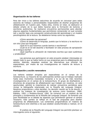 Organización de los talleres

Para dar inicio a los talleres estuvimos de acuerdo en convocar para estas
sesiones de trabajo a personalidades responsables de diseñar programas de
alfabetización en nuestro país. Todos ellos, treinta en total, se dedicaron al
debate amplio de lo que debía hacerse para la formación de lectores y
escritores autónomos. Se realizaron encuentros permanentes para abordar
algunos aspectos fundamentales que permitieran comprender en qué consiste
leer y escribir bajo una concepción constructivista del aprendizaje y un modelo
psicolingüístico de la lectura. Se debatieron temas como los siguientes:

        ¿Cómo aprenden las personas?
        ¿Cómo se desarrolla el lenguaje, puesto que la lectura y la escritura no
son otra cosa que lenguaje?
        ¿Qué es lo que hacemos cuando leemos o escribimos?
        ¿Cuál es el rol del docente o facilitador en este proceso de apropiación
de la lengua escrita?
        ¿Qué significa la utilización de materiales escritos que sean auténticos
y predecibles?

        Las personas que participaron en este proyecto estaban interesadas en
debatir todo lo que se había hecho en sus programas para la alfabetización de
adultos. Además, deseaban analizar las alternativas que ofrecían los
especialistas, por medio de sus investigaciones en materia de lectura y
escritura.

Participación y acción renovadora

Los talleres estaban dirigidos por especialistas en el campo de la
lectoescritura. La mayoría de los participantes sentían que el trabajo realizado
hasta esos momentos necesitaba revisarse a la luz de las más recientes
investigaciones en el campo de la lectoescritura. El grupo de diseñadores y
directores de programas de alfabetización que trabajó con nosotros, en esta
oportunidad, admitió la importancia de realizar encuentros periódicos para
revisar la bibliografía relacionada con la filosofía del Lenguaje Integral.
Nosotros proponíamos y ellos decidían. Su decisión resultó ser la de discutir y
analizar los trabajos de investigación de autores como Goodman, 1989;
Edelsky, 1991; y Arellano-Osuna, 1992. Se comenzó con un análisis de los
principios y fundamentos de la filosofía del Lenguaje Integral. Se fomentó una
gran flexibilidad en el debate de aspectos que permitieran generar el cambio
necesario. Este cambio se reflejó en el tipo de propuesta para diseñar
programas de alfabetización. Los contenidos programáticos en materia de
lectoescritura eran distintos a los que estaban acostumbrados a realizar, en el
pasado.

        El análisis de la filosofía del Lenguaje Integral nos permitió plantear un
interrogante como el siguiente:
 