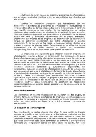 ¿Cuál sería la mejor manera de organizar programas de alfabetización
que arrojaran resultados positivos entre las comunidades que deseábamos
alfabetizar?

        Durante los encuentros periódicos que realizábamos con los
diseñadores o directores de programas de alfabetización, efectuábamos la
revisión bibliográfica de temas relacionados con la lectoescritura. A partir de
esta revisión encontramos que muchos de los trabajos que se habían
efectuado sobre analfabetismo se alejaban de la realidad del que aprende.
Estos no proponían programas que promovieran la adquisición de la lengua
escrita con fines y propósitos determinados por el propio analfabeto.
Encontramos que muchos de los programas de alfabetización se desarrollaban
porque los gobiernos consideraban que debía alfabetizarse a grandes
poblaciones. En la mayoría de los casos, se buscaban salidas rápidas para
resolver problemas de diversa índole. Estos programas de alfabetización no
demostraban que se habían tomado en cuenta las necesidades
sociopsicolingüísticas de los analfabetos para quienes se diseñaban.

         La importancia que representa para elaborar cualquier programa de
alfabetización, respetar y tomar en consideración las necesidades de quien
desea alfabetizarse parece estar clara entre un numeroso grupo de expertos y,
en tal sentido, Heath (1980-1983) afirma que las funciones y los usos de la
alfabetización se basan en las necesidades que plantea la cultura de cada
comunidad en particular. La alfabetización debe ser funcional puesto que es un
fenómeno      altamente    contextual   y   culturalmente   dependiente.    En
consecuencia, cualquier programa de alfabetización debe partir de todo aquello
que ya conoce el que se va a alfabetizar. Es fundamental brindar al analfabeto
la posibilidad de demostrar su deseo de apropiación de la lengua escrita. Es
necesario ofrecer oportunidades para alfabetizarse dentro de contextos
significativos cuyas metas cumplan un propósito. Los enfoques unidimensio-
nales para la alfabetización del adulto que se utilizaban en el pasado no
resultaron efectivos. Estas orientaciones no satisfacen las necesidades
sociopsicolingüísticas de quienes desean apropiarse de la lengua escrita en la
sociedad moderna.

Nuestros informantes

Los informantes en nuestra investigación se dividieron en dos grupos, el
primero, formado por treinta diseñadores de programas de alfabetización en
ambientes no escolares y el segundo, compuesto por treinta instructores que
serían los responsables de llevar a la práctica nuestra propuesta de
alfabetización.

La ejecución de la investigación

Esta investigación se realizó durante dos años. En cada sesión de trabajo
mensual se establecía un debate acerca de las lecturas realizadas por los
participantes, las cuales abarcaban los materiales asignados como los
componentes teóricos del programa. Con cierta antelación, se escogía el tema
que se iba a debatir en cada sesión del trabajo. Se distribuía la bibliografía que
permitiera una comprensión teórica del tema objeto de estudio. Así, cada
 